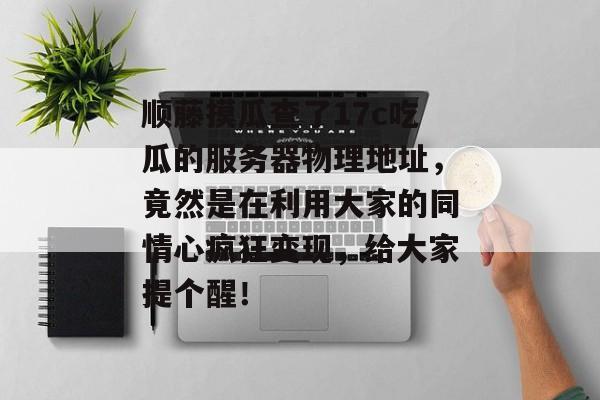 顺藤摸瓜查了17c吃瓜的服务器物理地址，竟然是在利用大家的同情心疯狂变现，给大家提个醒！