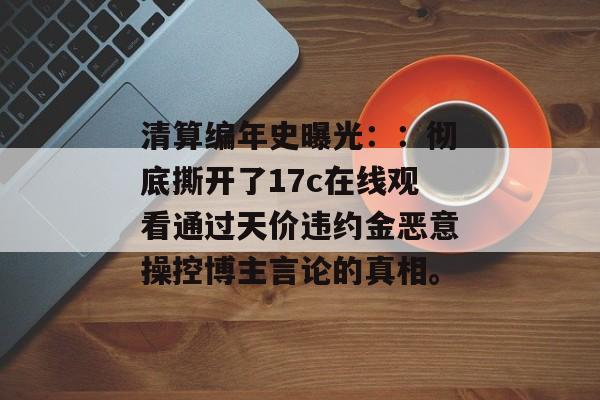 清算编年史曝光：：彻底撕开了17c在线观看通过天价违约金恶意操控博主言论的真相。