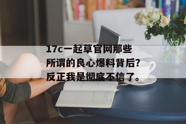 17c一起草官网那些所谓的良心爆料背后？反正我是彻底不信了。