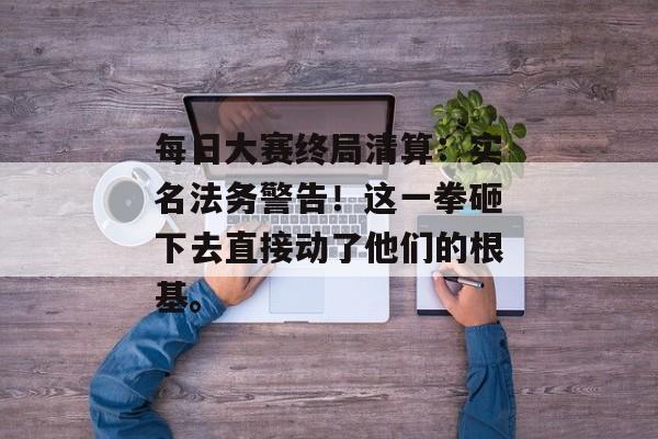 每日大赛终局清算：实名法务警告！这一拳砸下去直接动了他们的根基。