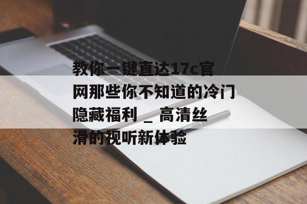 教你一键直达17c官网那些你不知道的冷门隐藏福利 _ 高清丝滑的视听新体验