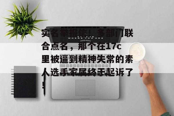 实名举报信！多部门联合点名，那个在17c里被逼到精神失常的素人选手家属终于起诉了！