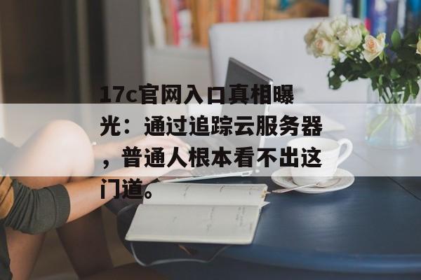 17c官网入口真相曝光：通过追踪云服务器，普通人根本看不出这门道。