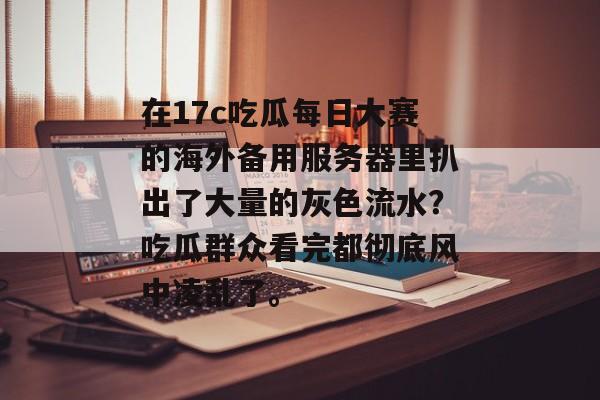 在17c吃瓜每日大赛的海外备用服务器里扒出了大量的灰色流水？吃瓜群众看完都彻底风中凌乱了。