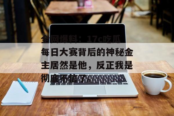 全网爆料：17c吃瓜每日大赛背后的神秘金主居然是他，反正我是彻底不信了。