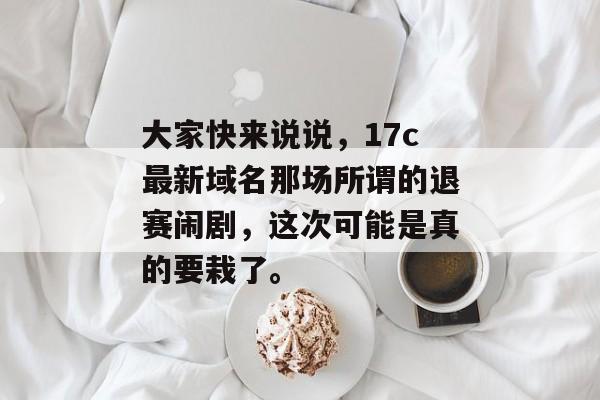 大家快来说说，17c最新域名那场所谓的退赛闹剧，这次可能是真的要栽了。