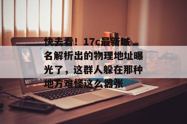 快去看！17c最新域名解析出的物理地址曝光了，这群人躲在那种地方难怪这么嚣张