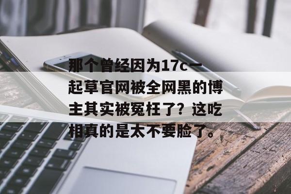 那个曾经因为17c一起草官网被全网黑的博主其实被冤枉了？这吃相真的是太不要脸了。