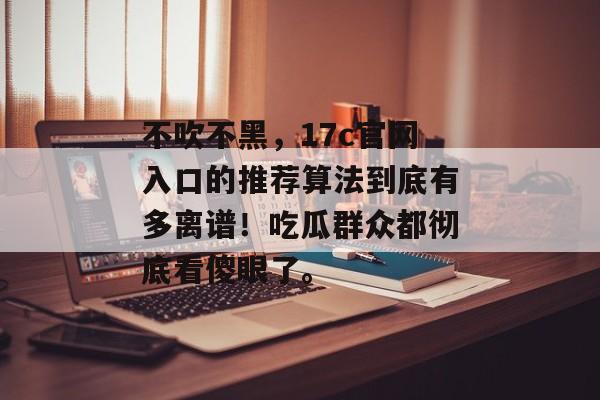 不吹不黑，17c官网入口的推荐算法到底有多离谱！吃瓜群众都彻底看傻眼了。