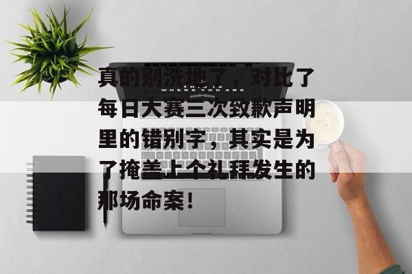 真的别洗地了，对比了每日大赛三次致歉声明里的错别字，其实是为了掩盖上个礼拜发生的那场命案！