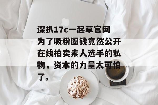 深扒17c一起草官网为了吸粉圈钱竟然公开在线拍卖素人选手的私物，资本的力量太可怕了。