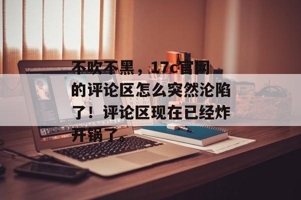 不吹不黑，17c官网的评论区怎么突然沦陷了！评论区现在已经炸开锅了。