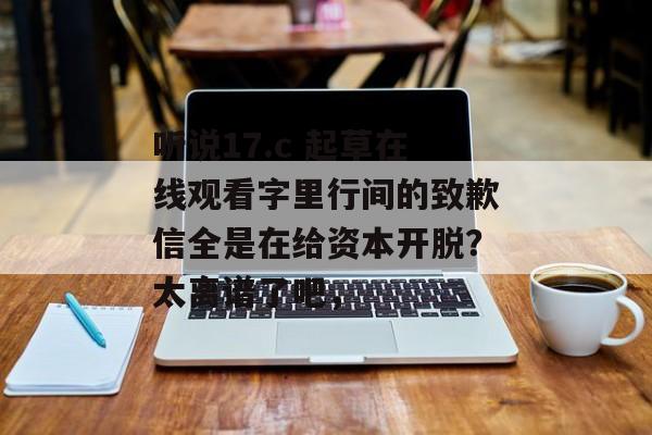 听说17.c 起草在线观看字里行间的致歉信全是在给资本开脱？太离谱了吧，
