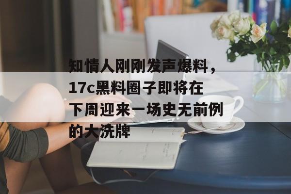 知情人刚刚发声爆料，17c黑料圈子即将在下周迎来一场史无前例的大洗牌