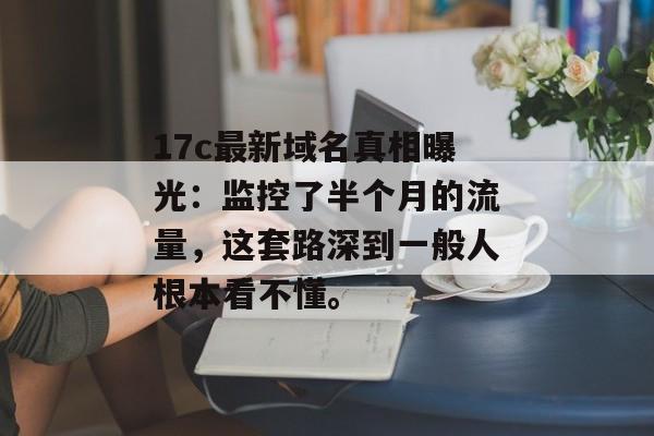 17c最新域名真相曝光：监控了半个月的流量，这套路深到一般人根本看不懂。
