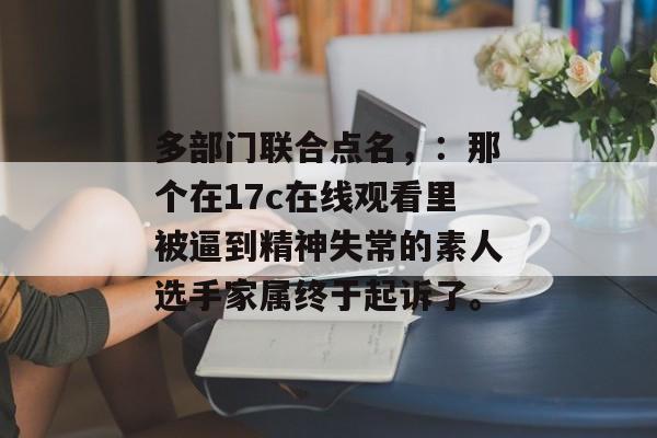 多部门联合点名，：那个在17c在线观看里被逼到精神失常的素人选手家属终于起诉了。