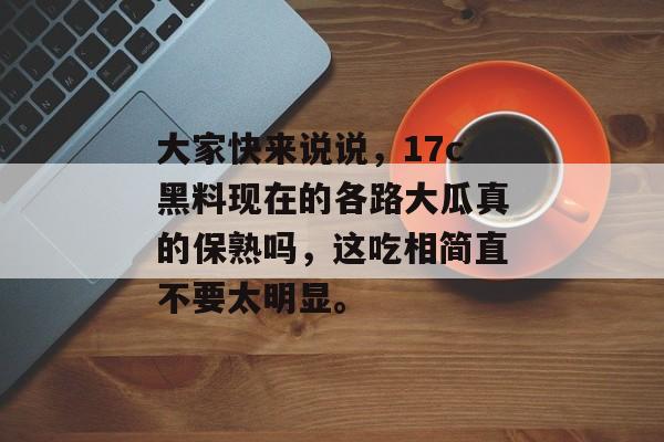 大家快来说说，17c黑料现在的各路大瓜真的保熟吗，这吃相简直不要太明显。