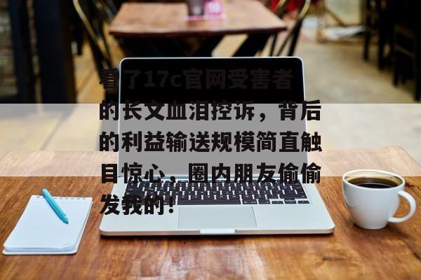 看了17c官网受害者的长文血泪控诉，背后的利益输送规模简直触目惊心，圈内朋友偷偷发我的！