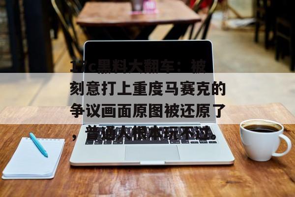 17c黑料大翻车：被刻意打上重度马赛克的争议画面原图被还原了，普通人根本玩不过。