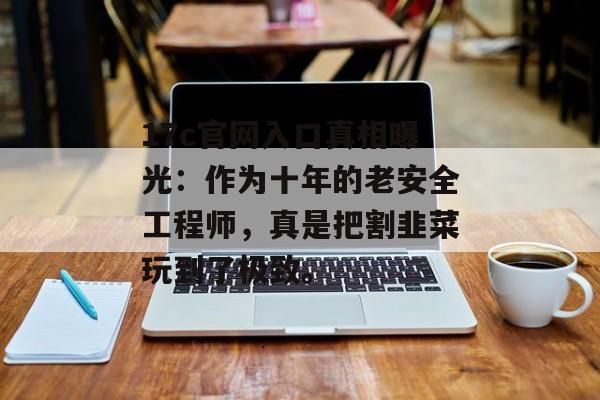 17c官网入口真相曝光：作为十年的老安全工程师，真是把割韭菜玩到了极致。