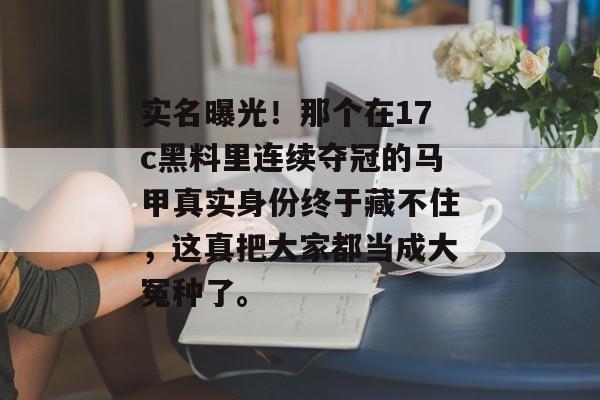 实名曝光！那个在17c黑料里连续夺冠的马甲真实身份终于藏不住，这真把大家都当成大冤种了。