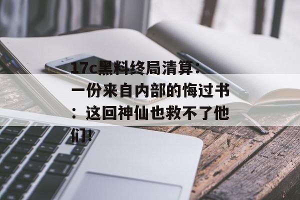 17c黑料终局清算：一份来自内部的悔过书：这回神仙也救不了他们！