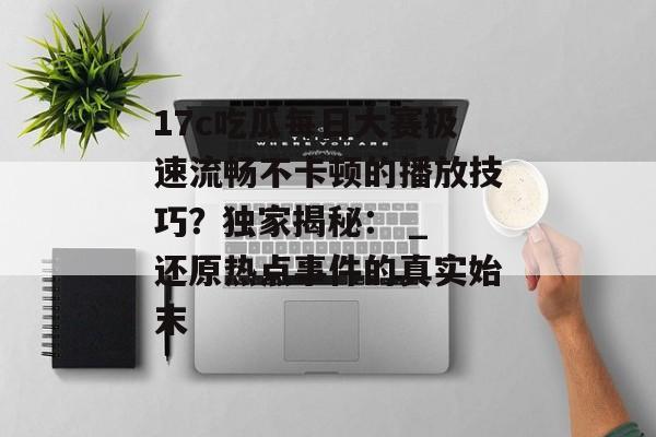 17c吃瓜每日大赛极速流畅不卡顿的播放技巧？独家揭秘： _ 还原热点事件的真实始末