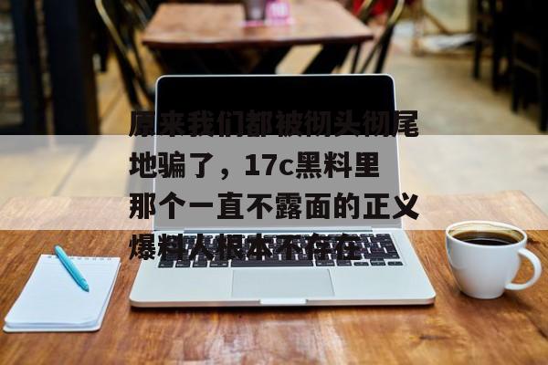 原来我们都被彻头彻尾地骗了，17c黑料里那个一直不露面的正义爆料人根本不存在