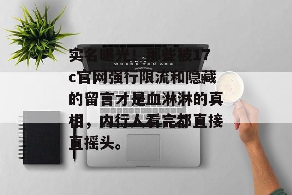 实名曝光！那些被17c官网强行限流和隐藏的留言才是血淋淋的真相，内行人看完都直接直摇头。