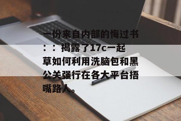 一份来自内部的悔过书：：揭露了17c一起草如何利用洗脑包和黑公关强行在各大平台捂嘴路人。